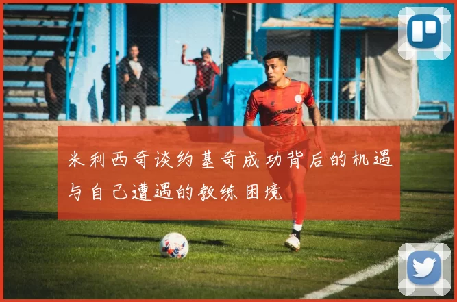 米利西奇谈约基奇成功背后的机遇与自己遭遇的教练困境