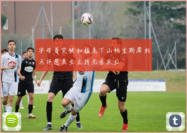 字母哥突破如猛虎下山帕金斯犀利点评惹美女主持无奈反应