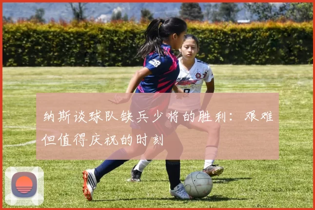 纳斯谈球队缺兵少将的胜利：艰难但值得庆祝的时刻