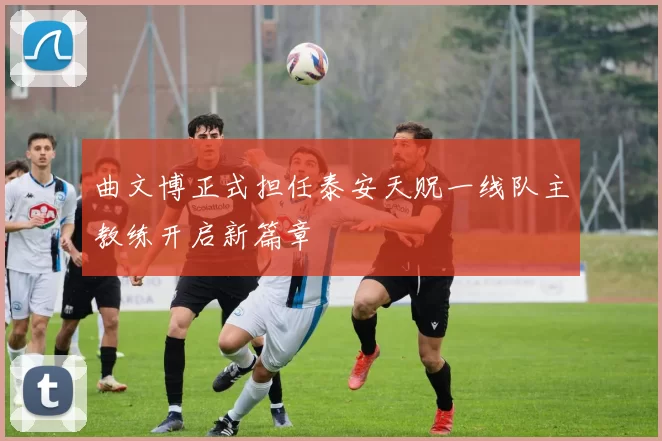 曲文博正式担任泰安天贶一线队主教练开启新篇章