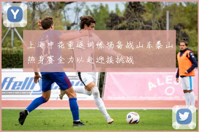 上海申花重返训练场备战山东泰山热身赛全力以赴迎接挑战