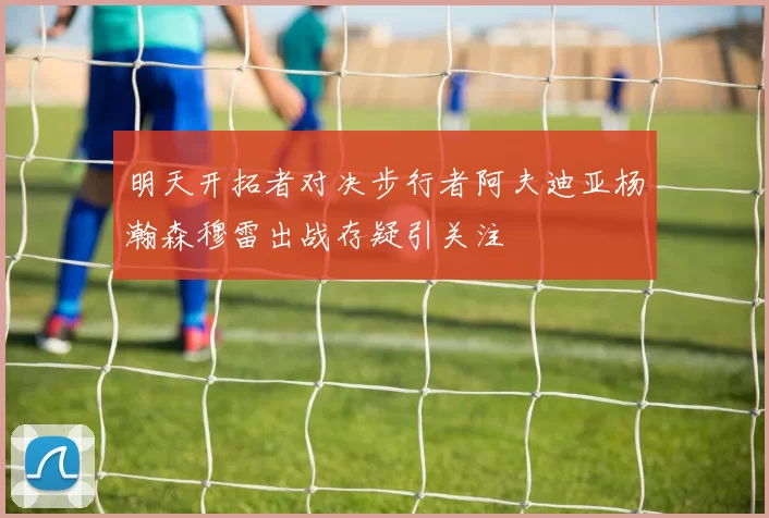 明天开拓者对决步行者阿夫迪亚杨瀚森穆雷出战存疑引关注