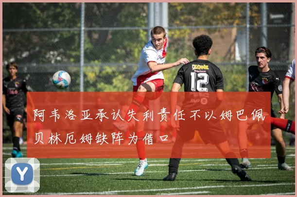 阿韦洛亚承认失利责任不以姆巴佩贝林厄姆缺阵为借口
