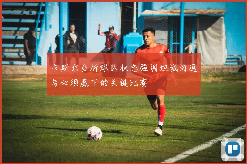 卡斯尔分析球队状态强调坦诚沟通与必须赢下的关键比赛