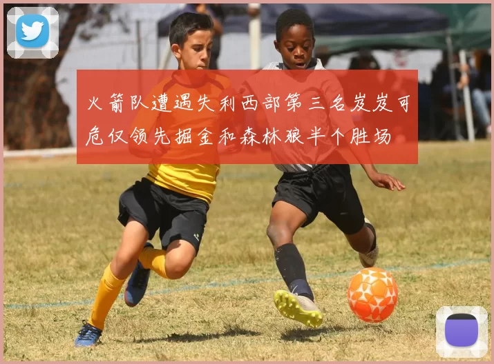 火箭队遭遇失利西部第三名岌岌可危仅领先掘金和森林狼半个胜场