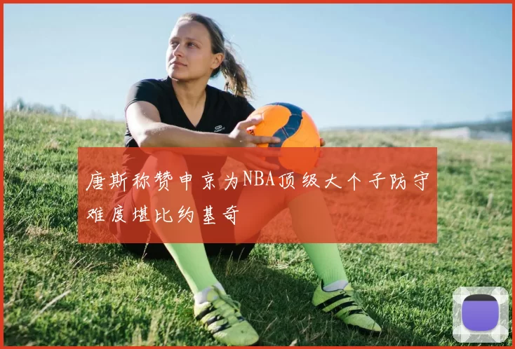 唐斯称赞申京为NBA顶级大个子防守难度堪比约基奇