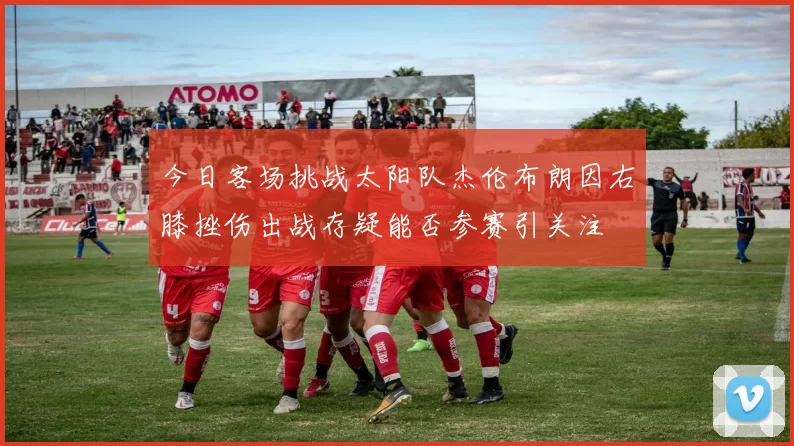 今日客场挑战太阳队杰伦布朗因右膝挫伤出战存疑能否参赛引关注