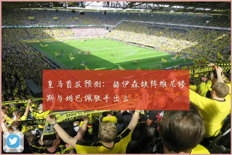 皇马首发预测：赫伊森缺阵维尼修斯与姆巴佩联手出击