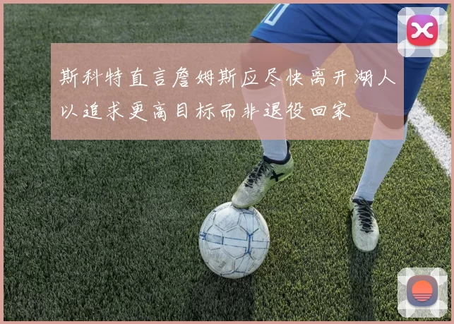 斯科特直言詹姆斯应尽快离开湖人以追求更高目标而非退役回家