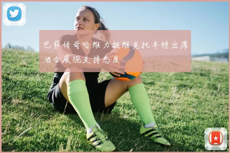 巴萨传奇哈维力挺维克托丰特出席酒会展现支持态度