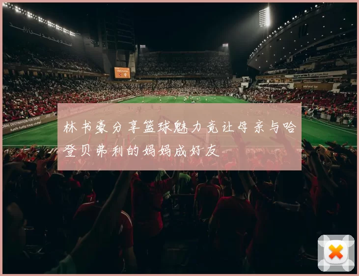 林书豪分享篮球魅力竟让母亲与哈登贝弗利的妈妈成好友