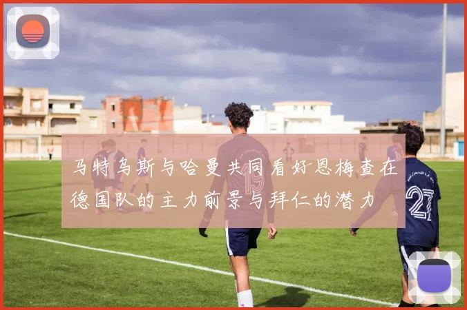 马特乌斯与哈曼共同看好恩梅查在德国队的主力前景与拜仁的潜力