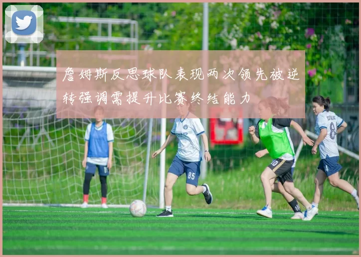 詹姆斯反思球队表现两次领先被逆转强调需提升比赛终结能力