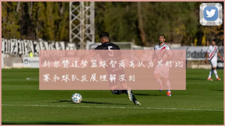 科尔赞追梦篮球智商高认为其对比赛和球队发展理解深刻