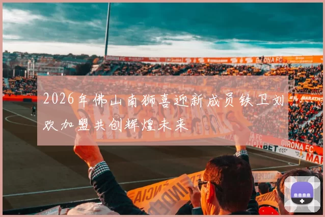 2026年佛山南狮喜迎新成员铁卫刘欢加盟共创辉煌未来