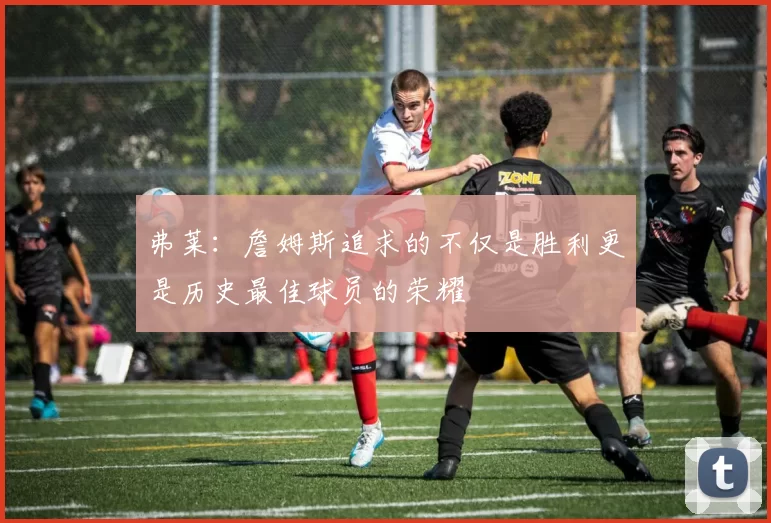 弗莱：詹姆斯追求的不仅是胜利更是历史最佳球员的荣耀