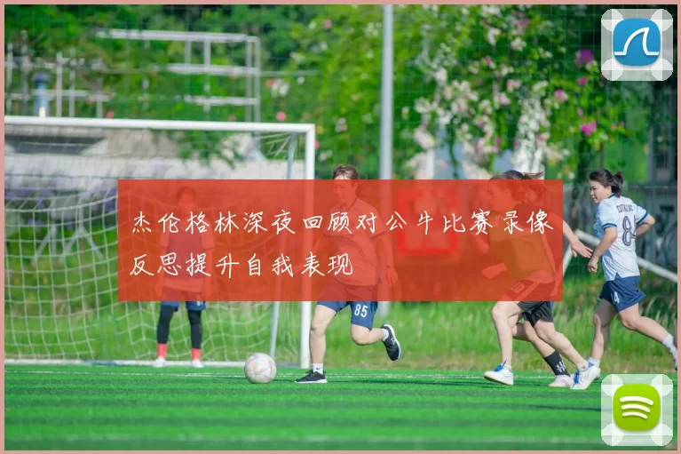 杰伦格林深夜回顾对公牛比赛录像反思提升自我表现