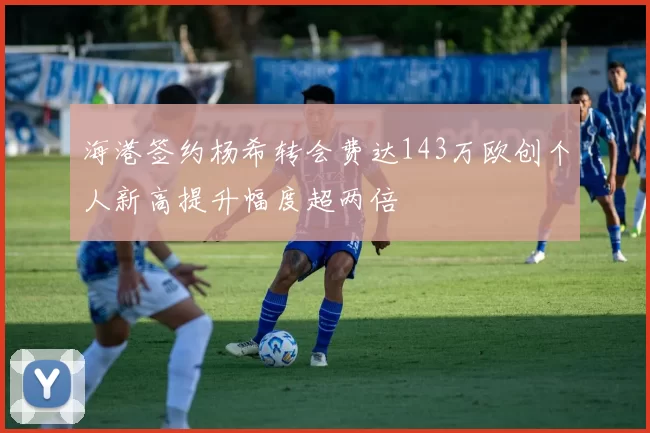 海港签约杨希转会费达143万欧创个人新高提升幅度超两倍