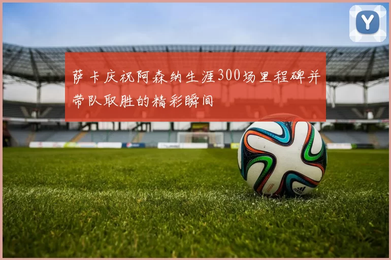 萨卡庆祝阿森纳生涯300场里程碑并带队取胜的精彩瞬间